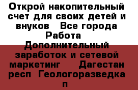 Открой накопительный счет для своих детей и внуков - Все города Работа » Дополнительный заработок и сетевой маркетинг   . Дагестан респ.,Геологоразведка п.